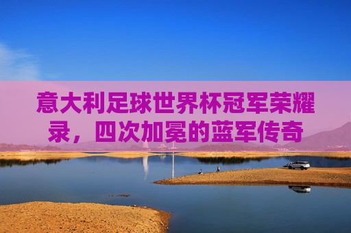 意大利足球世界杯冠军荣耀录,四次加冕的蓝军传奇