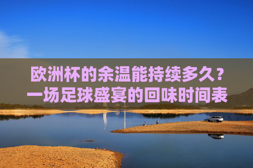 欧洲杯的余温能持续多久?一场足球盛宴的回味时间表,欧洲杯余温,一场足球盛宴的回味时间表