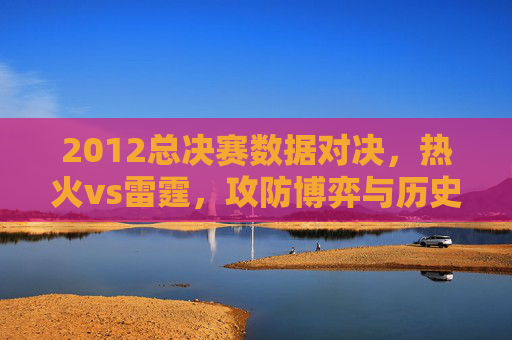 2012总决赛数据对决，热火vs雷霆，攻防博弈与历史印记，2012总决赛热火VS雷霆，攻防博弈铸就历史印记