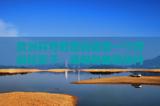 欧洲杯夺冠密码藏着一个阿根廷影子，潘帕斯雄鹰如何遥控欧陆王座，阿根廷影子，潘帕斯雄鹰遥控欧洲杯王座