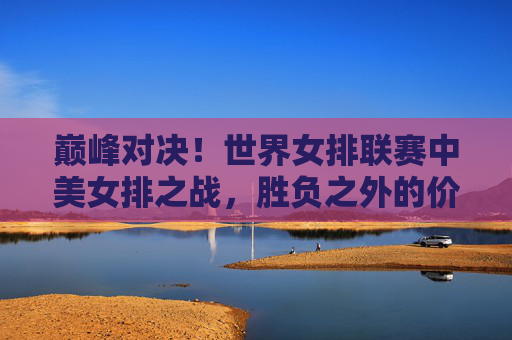 巅峰对决！世界女排联赛中美女排之战，胜负之外的价值，巅峰对决！中美女排世界联赛之战，胜负之外的价值