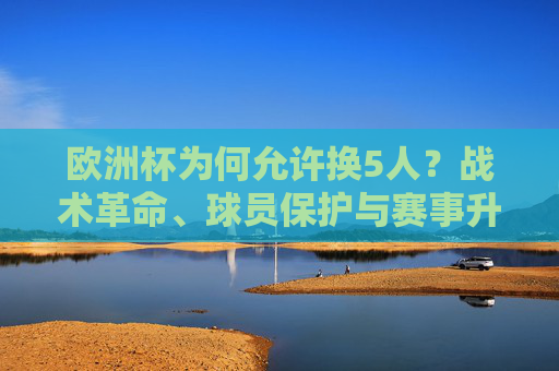 欧洲杯为何允许换5人?战术革命、球员保护与赛事升级的深层逻辑,欧洲杯换5人,战术革命、球员保护与赛事升级的深层逻辑