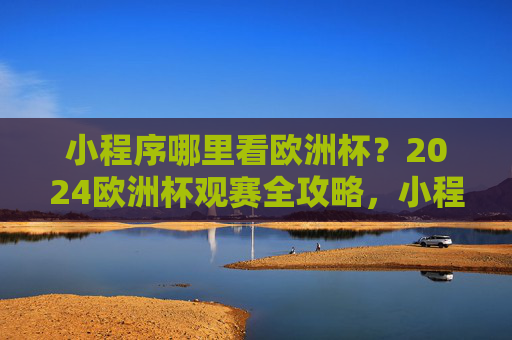 小程序哪里看欧洲杯?2024欧洲杯观赛全攻略,小程序看2024欧洲杯全攻略