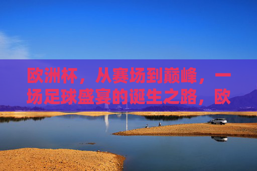 欧洲杯，从赛场到巅峰，一场足球盛宴的诞生之路，欧洲杯，巅峰之路上的足球盛宴诞生记