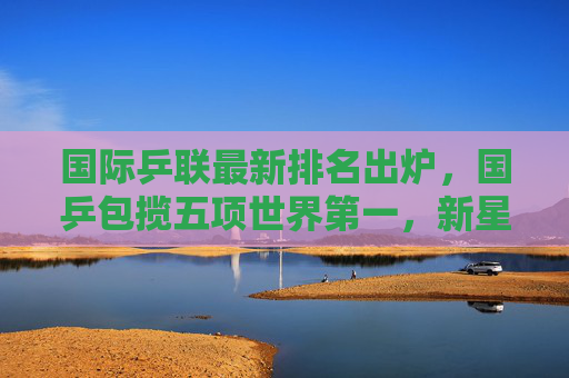 国际乒联最新排名出炉,国乒包揽五项世界第一,新星崛起重塑格局,国乒包揽国际乒联五项世界第一,新星崛起重塑格局