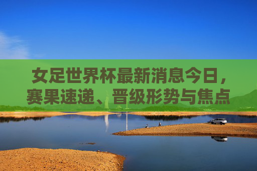 女足世界杯最新消息今日,赛果速递、晋级形势与焦点赛事回顾,女足世界杯今日最新消息,赛果速递、晋级形势与焦点赛事回顾