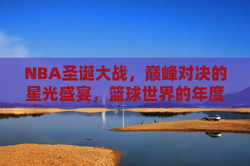 NBA圣诞大战，巅峰对决的星光盛宴，篮球世界的年度狂欢，NBA圣诞大战，巅峰对决的星光盛宴