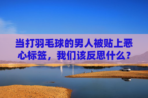 当打羽毛球的男人被贴上恶心标签,我们该反思什么?打羽毛球男人的恶心标签,一场关于偏见的反思