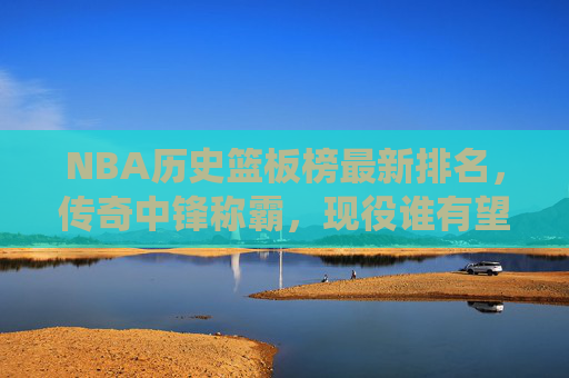 NBA历史篮板榜最新排名,传奇中锋称霸,现役谁有望冲击前五?NBA历史篮板榜最新排名,传奇中锋称霸,现役球员有望冲击前五?