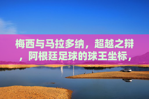 梅西与马拉多纳,超越之辩,阿根廷足球的球王坐标,阿根廷足球的球王坐标,梅西与马拉多纳的超越之辩