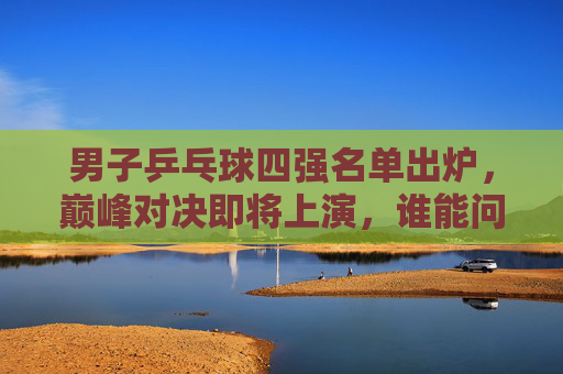男子乒乓球四强名单出炉，巅峰对决即将上演，谁能问鼎冠军？男子乒乓球四强出炉，巅峰对决谁能问鼎？