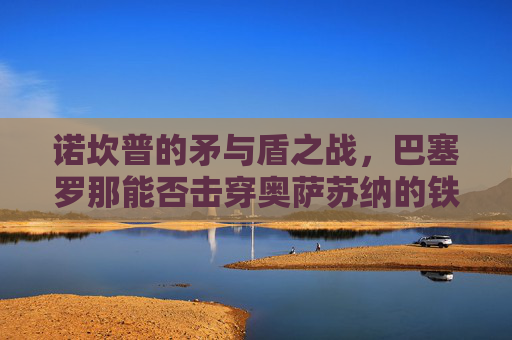 诺坎普的矛与盾之战,巴塞罗那能否击穿奥萨苏纳的铁血防线?诺坎普矛盾之战,巴萨能否击穿奥萨苏纳铁血防线?