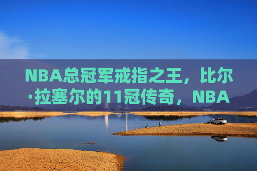 NBA总冠军戒指之王,比尔·拉塞尔的11冠传奇,NBA总冠军戒指之王,比尔·拉塞尔的11冠传奇