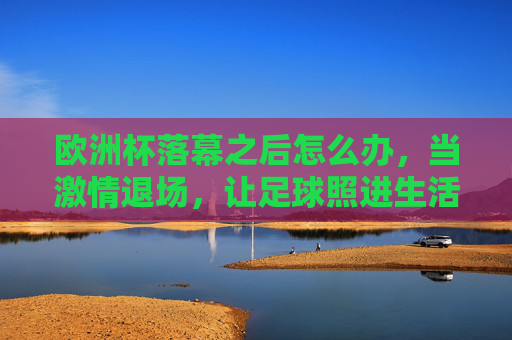 欧洲杯落幕之后怎么办,当激情退场,让足球照进生活,欧洲杯落幕,足球照进生活