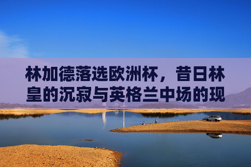 林加德落选欧洲杯,昔日林皇的沉寂与英格兰中场的现实考量,林加德落选欧洲杯,昔日林皇沉寂与英格兰中场现实考量