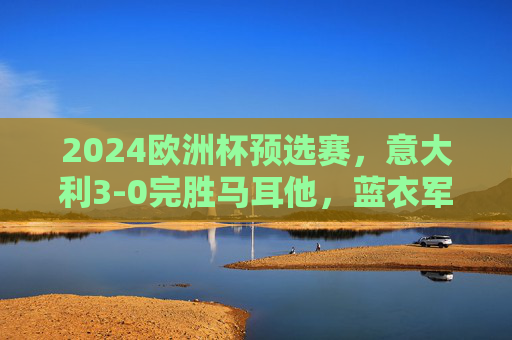 2024欧洲杯预选赛，意大利3-0完胜马耳他，蓝衣军团展现卫冕冠军底蕴，2024欧洲杯预选赛，意大利3-0完胜马耳他，蓝衣军团尽显卫冕冠军底蕴