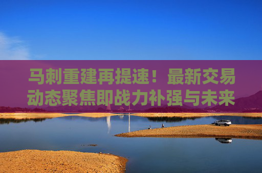 马刺重建再提速!最新交易动态聚焦即战力补强与未来资产储备,马刺重建提速,交易动态聚焦即战力补强与未来资产储备