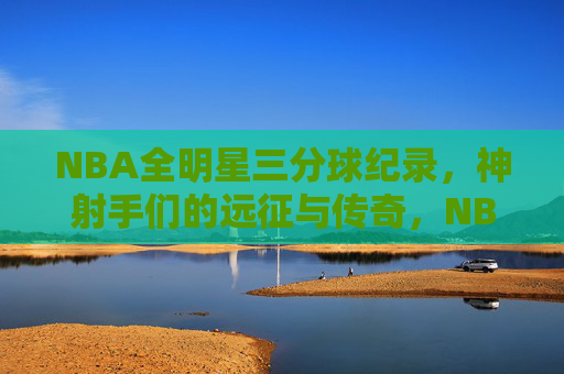 NBA全明星三分球纪录,神射手们的远征与传奇,NBA全明星三分神射手,远征传奇与纪录