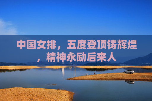 中国女排,五度登顶铸辉煌,精神永励后来人