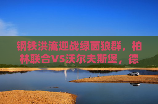钢铁洪流迎战绿茵狼群，柏林联合VS沃尔夫斯堡，德甲主场龙的逆袭之战？钢铁洪流迎战绿茵狼群，柏林联合德甲主场逆袭之战