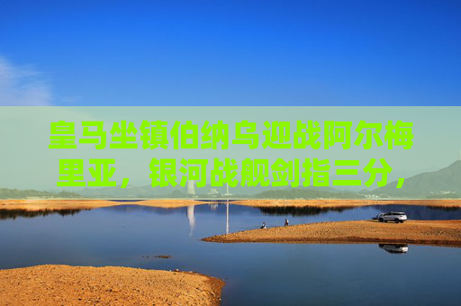 皇马坐镇伯纳乌迎战阿尔梅里亚,银河战舰剑指三分,保级军团全力阻击,伯纳乌之战,皇马剑指三分,阿尔梅里亚全力阻击保级