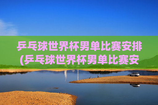 乒乓球世界杯男单比赛安排(乒乓球世界杯男单比赛安排表)乒乓球世界杯男单比赛安排
