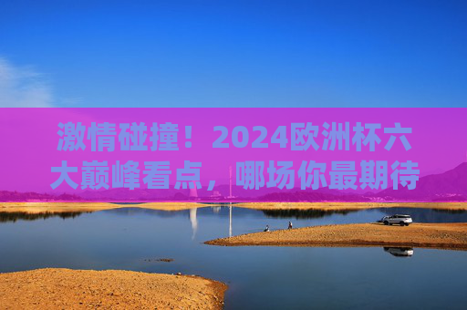 激情碰撞！2024欧洲杯六大巅峰看点，哪场你最期待？2024欧洲杯六大巅峰看点，哪场你最期待？