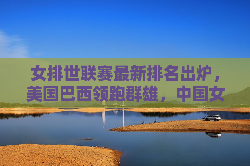 女排世联赛最新排名出炉,美国巴西领跑群雄,中国女排稳居前列,奥运资格争夺白热化,女排世联赛最新排名,美国巴西领跑,中国稳居前列,奥运资格争夺白热化