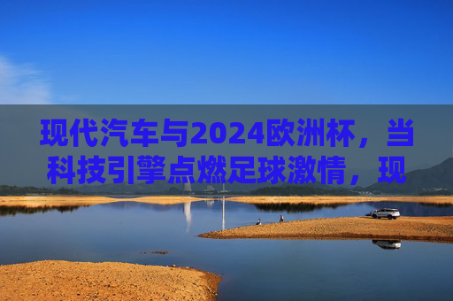 现代汽车与2024欧洲杯，当科技引擎点燃足球激情，现代汽车×2024欧洲杯，科技引擎点燃足球激情