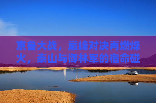 京鲁大战,巅峰对决再燃烽火,泰山与御林军的宿命碰撞,京鲁巅峰对决,泰山御林军宿命碰撞
