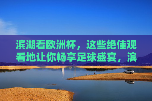 滨湖看欧洲杯,这些绝佳观看地让你畅享足球盛宴,滨湖欧洲杯观赛胜地,畅享足球盛宴