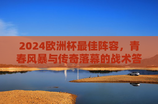 2024欧洲杯最佳阵容,青春风暴与传奇落幕的战术答卷,2024欧洲杯最佳阵容,青春风暴与传奇落幕的战术答卷