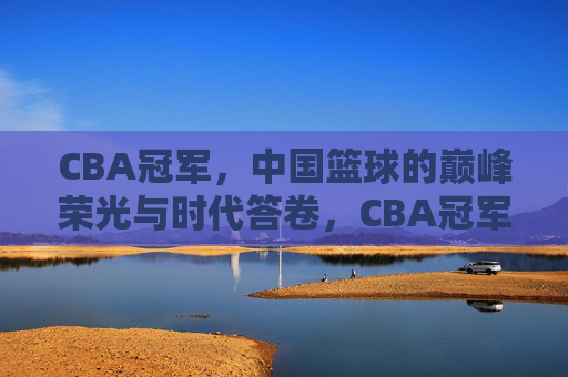 CBA冠军，中国篮球的巅峰荣光与时代答卷，CBA冠军，中国篮球的巅峰荣光与时代答卷