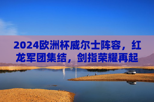 2024欧洲杯威尔士阵容，红龙军团集结，剑指荣耀再起？2024欧洲杯，红龙军团集结，剑指荣耀再起