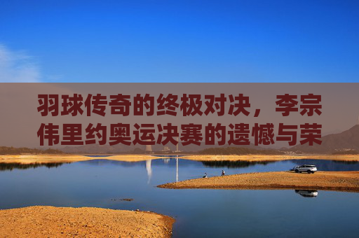 羽球传奇的终极对决，李宗伟里约奥运决赛的遗憾与荣光，李宗伟里约奥运决赛，羽球传奇的遗憾与荣光