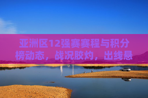 亚洲区12强赛赛程与积分榜动态,战况胶灼,出线悬念待解,亚洲区12强赛赛程积分榜动态,战况胶灼出线悬念待解