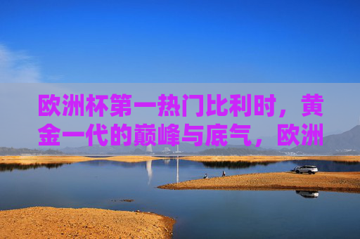 欧洲杯第一热门比利时，黄金一代的巅峰与底气，欧洲杯第一热门比利时，黄金一代的巅峰底气