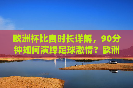欧洲杯比赛时长详解,90分钟如何演绎足球激情?欧洲杯90分钟,足球激情的赛场演绎