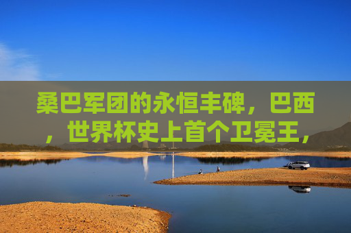 桑巴军团的永恒丰碑,巴西,世界杯史上首个卫冕王,桑巴军团,世界杯史上首个卫冕王,永恒丰碑