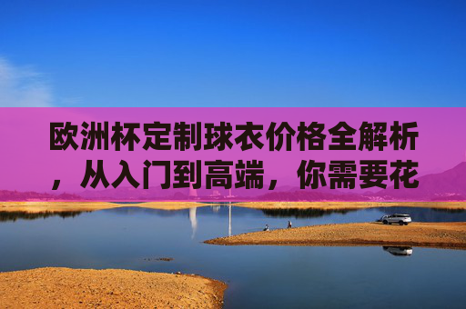 欧洲杯定制球衣价格全解析，从入门到高端，你需要花多少钱？欧洲杯定制球衣价格全解析，从入门到高端，你需要花多少钱？