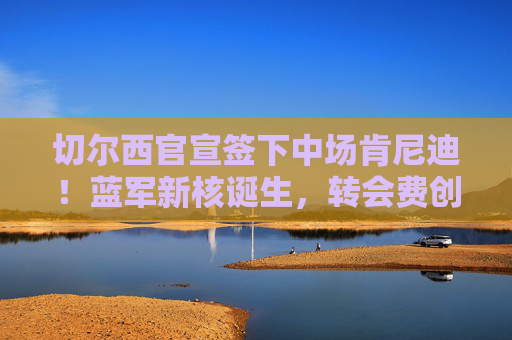 切尔西官宣签下中场肯尼迪！蓝军新核诞生，转会费创队史纪录？切尔西官宣签肯尼迪！中场新核诞生，转会费创队史纪录？