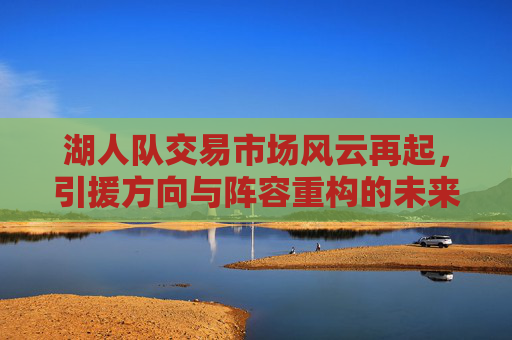 湖人队交易市场风云再起，引援方向与阵容重构的未来图景，湖人交易市场风云再起，引援方向与阵容重构的未来图景
