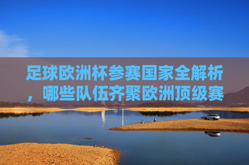 足球欧洲杯参赛国家全解析，哪些队伍齐聚欧洲顶级赛场？足球欧洲杯参赛国家全解析