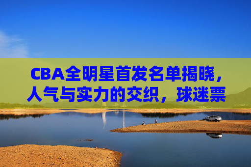 CBA全明星首发名单揭晓,人气与实力的交织,球迷票选的荣耀时刻,CBA全明星首发球迷票选揭晓,人气实力交织的荣耀时刻