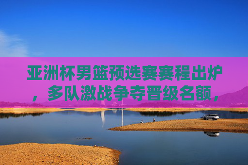 亚洲杯男篮预选赛赛程出炉，多队激战争夺晋级名额，看点解析，亚洲杯男篮预选赛赛程出炉 多队激战争夺晋级名额看点解析