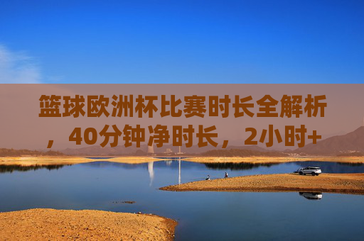 篮球欧洲杯比赛时长全解析，40分钟净时长，2小时+实际耗时，篮球欧洲杯比赛时长全解析，40分钟净时长与2小时+实际耗时