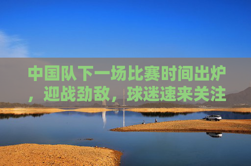 中国队下一场比赛时间出炉,迎战劲敌,球迷速来关注,中国队下一战时间出炉!迎战劲敌,球迷速来关注