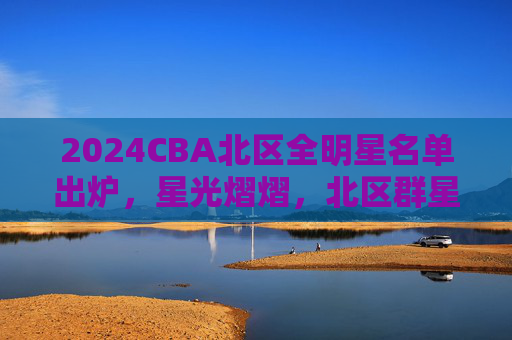 2024CBA北区全明星名单出炉，星光熠熠，北区群星闪耀，2024CBA北区全明星名单出炉 星光熠熠群星闪耀