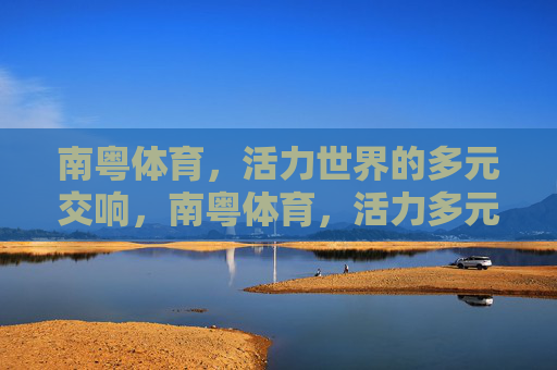 南粤体育,活力世界的多元交响,南粤体育,活力多元的世界交响