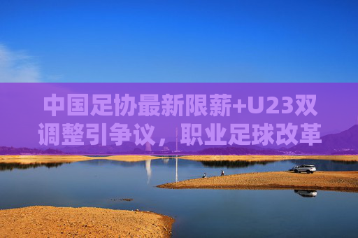 中国足协最新限薪+U23双调整引争议,职业足球改革路在何方?足协限薪与U23双调整引争议,职业足球改革路在何方?